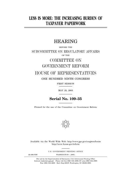 handle is hein.cbhear/cbhearings90200 and id is 1 raw text is: LESS IS MORE: THE INCREASING BURDEN OF
TAXPAYER PAPERWORK
HEARING
BEFORE THE
SUBCOMMITTEE ON REGULATORY AFFAIRS
OF THE
COMMITTEE ON
GOVERNMENT REFORM
HOUSE OF REPRESENTATIVES
ONE HUNDRED NINTH CONGRESS
FIRST SESSION
MAY 25, 2005
Serial No. 109-35
Printed for the use of the Committee on Government Reform
Available via the World Wide Web: http://www.gpo.gov/congress/house
http://www.house.gov/reform
U.S. GOVERNMENT PRINTING OFFICE
22-202 PDF            WASHINGTON : 2005
For sale by the Superintendent of Documents, U.S. Government Printing Office
Internet: bookstore.gpo.gov Phone: toll free (866) 512-1800; DC area (202) 512-1800
Fax: (202) 512-2250 Mail: Stop SSOP, Washington, DC 20402-0001


