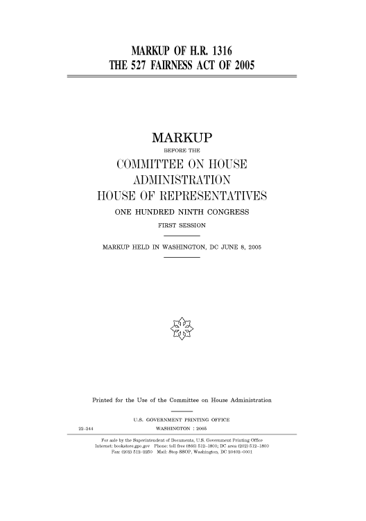 handle is hein.cbhear/cbhearings90207 and id is 1 raw text is: MARKUP OF H.R. 1316
THE 527 FAIRNESS ACT OF 2005

MARKUP
BEFORE THE
COMMITTEE ON HOUSE
ADMINISTRATION
HOUSE OF REPRESENTATIVES
ONE HUNDRED NINTH CONGRESS

FIRST SESSION
MARKUP HELD IN WASHINGTON,

DC JUNE 8, 2005

Printed for the Use of the Committee on House Administration
U.S. GOVERNMENT PRINTING OFFICE
22 244                         WASHINGTON : 2005
For sale by the Superintendent of Documents, U.S. Government Printing Office
Internet: bookstore.gpo.gov Phone: toll free (866) 512 1800; DC area (202) 512 1800
Fax: (202) 512 2250 Mail: Stop SSOP, Washington, DC 20402 0001


