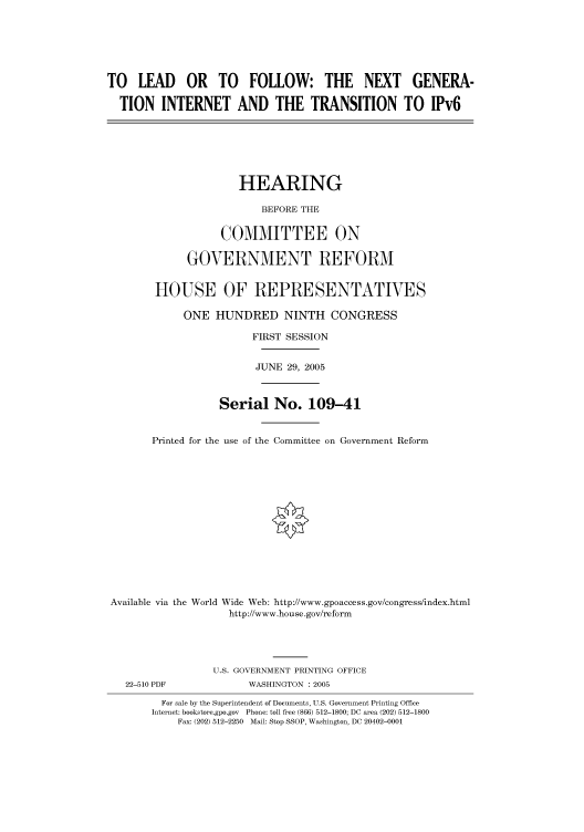 handle is hein.cbhear/cbhearings90242 and id is 1 raw text is: TO LEAD OR TO FOLLOW: THE NEXT GENERA-
TION INTERNET AND THE TRANSITION TO IPv6
HEARING
BEFORE THE
COMMITTEE ON
GOVERNMENT REFORM
HOUSE OF REPRESENTATIVES
ONE HUNDRED NINTH CONGRESS
FIRST SESSION
JUNE 29, 2005
Serial No. 109-41
Printed for the use of the Committee on Government Reform
Available via the World Wide Web: http://www.gpoaccess.gov/congress/index.html
http://www.house.gov/reform
U.S. GOVERNMENT PRINTING OFFICE
22-510 PDF             WASHINGTON : 2005
For sale by the Superintendent of Documents, U.S. Government Printing Office
Internet: bookstore.gpo.gov Phone: toll free (866) 512-1800; DC area (202) 512-1800
Fax: (202) 512-2250 Mail: Stop SSOP, Washington, DC 20402-0001


