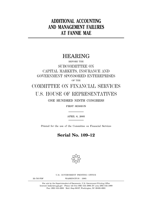 handle is hein.cbhear/cbhearings90262 and id is 1 raw text is: ADDITIONAL ACCOUNTING
AND MANAGEMENT FAILURES
AT FANNIE MAE
HEARING
BEFORE THE
SUBCOMMITTEE ON
CAPITAL MARKETS, INSURANCE AND
GOVERNMENT SPONSORED ENTEREPRISES
OF THE
COMMITTEE ON FINANCIAL SERVICES
U.S. HOUSE OF REPRESENTATIVES
ONE HUNDRED NINTH CONGRESS
FIRST SESSION
APRIL 6, 2005
Printed for the use of the Committee on Financial Services
Serial No. 109-12
U.S. GOVERNMENT PRINTING OFFICE
22-763 PDF            WASHINGTON : 2005
For sale by the Superintendent of Documents, U.S. Government Printing Office
Internet: bookstore.gpo.gov  Phone: toll free (866) 512-1800; DC area (202) 512-1800
Fax: (202) 512-2250  Mail: Stop SSOP, Washington, DC 20402-0001


