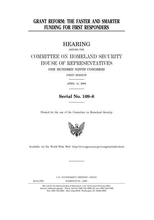 handle is hein.cbhear/cbhearings90267 and id is 1 raw text is: GRANT REFORM: THE FASTER AND SMARTER
FUNDING FOR FIRST RESPONDERS
HEARING
BEFORE THE
COMMITTEE ON HOMELAND SECURITY
HOUSE OF REPRESENTATIVES
ONE HUNDRED NINTH CONGRESS
FIRST SESSION
APRIL 14, 2005
Serial No. 109-8
Printed for the use of the Committee on Homeland Security

Available via the World Wide Web: http://www.gpoaccess.gov/congress/index.html
U.S. GOVERNMENT PRINTING OFFICE
22-844 PDF                     WASHINGTON : 2006
For sale by the Superintendent of Documents, U.S. Government Printing Office
Internet: bookstore.gpo.gov Phone: toll free (866) 512-1800; DC area (202) 512-1800
Fax: (202) 512-2250 Mail: Stop SSOP, Washington, DC 20402-0001


