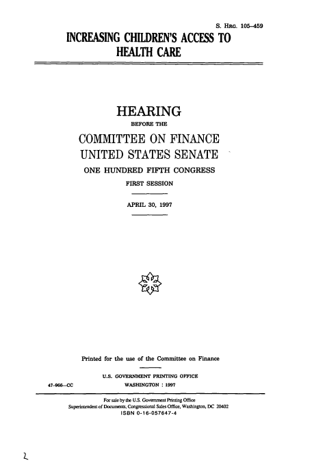 handle is hein.cbhear/cbhearings9028 and id is 1 raw text is: S. Hnc. 105-459
INCREASING CHILDREN'S ACCESS TO
HEALTH CARE

HEARING
BEFORE THE
COMMITTEE ON FINANCE
UNITED STATES SENATE
ONE HUNDRED FIFTH CONGRESS
FIRST SESSION
APRIL 30, 1997

47-966-CC

Printed for the use of the Committee on Finance
U.S. GOVERNMENT PRINTING OFFICE
WASHINGTON : 1997

For sale by the U.S. Govenunent Printing Office
Superintendent of Documents, Congressional Sales Office, Washington, DC 20402
ISBN 0-16-057647-4


