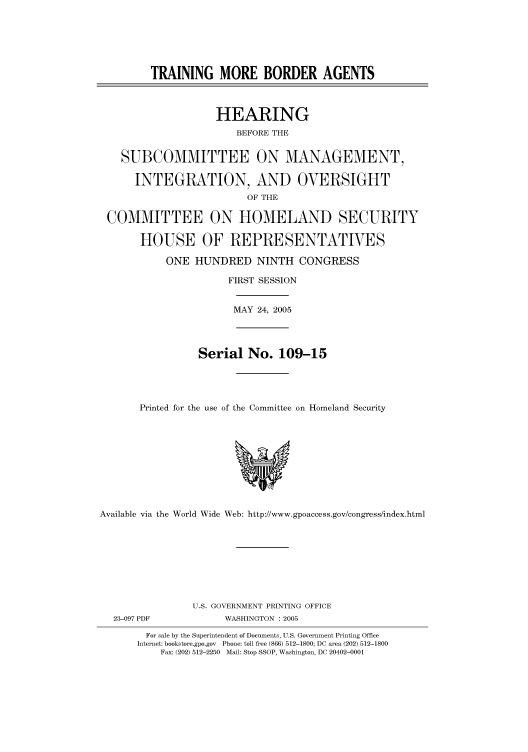 handle is hein.cbhear/cbhearings90292 and id is 1 raw text is: TRAINING MORE BORDER AGENTS
HEARING
BEFORE THE
SUBCOMMITTEE ON MANAGEMENT,
INTEGRATION, AND OVERSIGHT
OF THE
COMMITTEE ON HOMELAND SECURITY
HOUSE OF REPRESENTATIVES
ONE HUNDRED NINTH CONGRESS
FIRST SESSION
MAY 24, 2005
Serial No. 109-15
Printed for the use of the Committee on Homeland Security
Available via the World Wide Web: http://www.gpoaccess.gov/congress/index.html
U.S. GOVERNMENT PRINTING OFFICE
23-097 PDF            WASHINGTON : 2005
For sale by the Superintendent of Documents, U.S. Government Printing Office
Internet: bookstore.gpo.gov Phone: toll free (866) 512-1800; DC area (202) 512-1800
Fax: (202) 512-2250 Mail: Stop SSOP, Washington, DC 20402-0001


