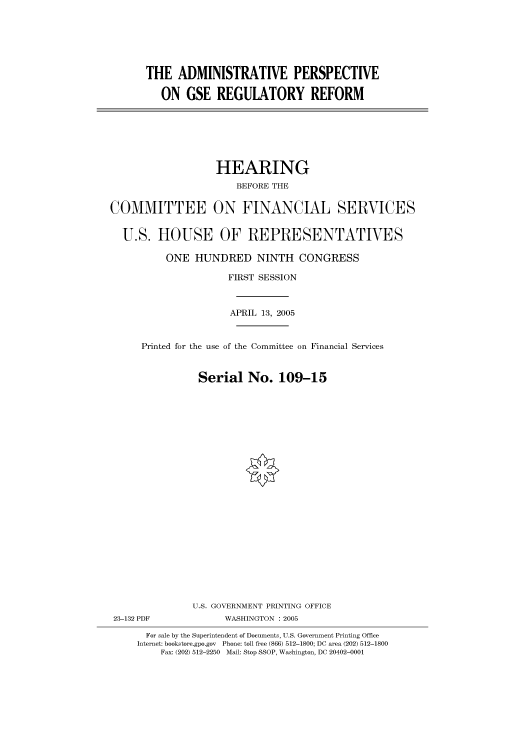 handle is hein.cbhear/cbhearings90294 and id is 1 raw text is: THE ADMINISTRATIVE PERSPECTIVE
ON GSE REGULATORY REFORM

HEARING
BEFORE THE
COMMITTEE ON FINANCIAL SERVICES
U.S. HOUSE OF REPRESENTATIVES
ONE HUNDRED NINTH CONGRESS
FIRST SESSION
APRIL 13, 2005
Printed for the use of the Committee on Financial Services
Serial No. 109-15
U.S. GOVERNMENT PRINTING OFFICE
23-132 PDF              WASHINGTON : 2005
For sale by the Superintendent of Documents, U.S. Government Printing Office
Internet: bookstore.gpo.gov  Phone: toll free (866) 512-1800; DC area (202) 512-1800
Fax: (202) 512-2250 Mail: Stop SSOP, Washington, DC 20402-0001


