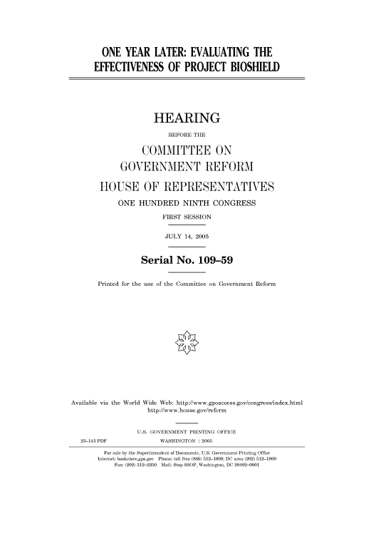 handle is hein.cbhear/cbhearings90298 and id is 1 raw text is: ONE YEAR LATER: EVALUATING THE
EFFECTIVENESS OF PROJECT BIOSHIELD
HEARING
BEFORE THE
COMMITTEE ON
GOVERNMENT REFORM
HOUSE OF REPRESENTATIVES
ONE HUNDRED NINTH CONGRESS
FIRST SESSION
JULY 14, 2005
Serial No. 109-59
Printed for the use of the Committee on Government Reform
Available via the World Wide Web: http://www.gpoaccess.gov/congress/index.html
http://www.house.gov/reform
U.S. GOVERNMENT PRINTING OFFICE
23-143 PDF             WASHINGTON : 2005
For sale by the Superintendent of Documents, U.S. Government Printing Office
Internet: bookstore.gpo.gov Phone: toll free (866) 512-1800; DC area (202) 512-1800
Fax: (202) 512-2250 Mail: Stop SSOP, Washington, DC 20402-0001



