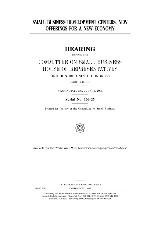 handle is hein.cbhear/cbhearings90304 and id is 1 raw text is: SMALL BUSINESS DEVELOPMENT CENTERS: NEW
OFFERINGS FOR A NEW ECONOMY

HEARING
BEFORE THE
COMMITTEE ON SMALL BUSINESS
HOUSE OF REPRESENTATVES
ONE HUNDRED NINTH CONGRESS
FIRST SESSION
WASHINGTON, DC, JULY 13, 2005
Serial No. 109-25
Printed for the use of the Committee on Small Business
Available via the World Wide Web: http://www.access.gpo.gov/congress/house

23-180 PDF

U.S. GOVERNMENT PRINTING OFFICE
WASHINGTON : 2005

For sale by the Superintendent of Documents, U.S. Government Printing Office
Internet: bookstore.gpo.gov Phone: toll free (866) 512-1800; DC area (202) 512-1800
Fax: (202) 512-2250 Mail: Stop SSOP, Washington, DC 20402-0001


