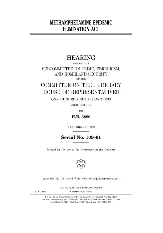 handle is hein.cbhear/cbhearings90337 and id is 1 raw text is: METHAMPHETAMINE EPIDEMIC
ELIMINATION ACT
HEARING
BEFORE THE
SUBCOMMITTEE ON CRIME, TERRORISM,
AND HOMELAND SECURITY
OF THE
COMMITTEE ON THE JUDICIARY
HOUSE OF REPRESENTATIVES
ONE HUNDRED NINTH CONGRESS
FIRST SESSION
ON
H.R. 3889
SEPTEMBER 27, 2005
Serial No. 109-61
Printed for the use of the Committee on the Judiciary
Available via the World Wide Web: http://judiciary.house.gov
U.S. GOVERNMENT PRINTING OFFICE
23-641 PDF            WASHINGTON : 2006
For sale by the Superintendent of Documents, U.S. Government Printing Office
Internet: bookstore.gpo.gov Phone: toll free (866) 512-1800; DC area (202) 512-1800
Fax: (202) 512-2250 Mail: Stop SSOP, Washington, DC 20402-0001


