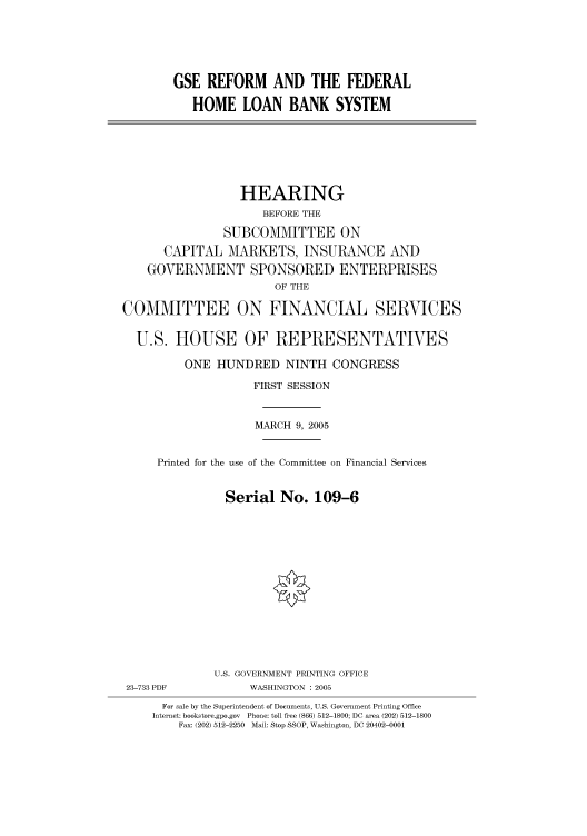 handle is hein.cbhear/cbhearings90344 and id is 1 raw text is: GSE REFORM AND THE FEDERAL
HOME LOAN BANK SYSTEM

HEARING
BEFORE THE
SUBCOMMITTEE ON
CAPITAL MARKETS, INSURANCE AND
GOVERNMENT SPONSORED ENTERPRISES
OF THE
COMMITTEE ON FINANCIAL SERVICES
U.S. HOUSE OF REPRESENTATIVES
ONE HUNDRED NINTH CONGRESS
FIRST SESSION
MARCH 9, 2005
Printed for the use of the Committee on Financial Services
Serial No. 109-6
U.S. GOVERNMENT PRINTING OFFICE
23-733 PDF            WASHINGTON : 2005
For sale by the Superintendent of Documents, U.S. Government Printing Office
Internet: bookstore.gpo.gov  Phone: toll free (866) 512-1800; DC area (202) 512-1800
Fax: (202) 512-2250  Mail: Stop SSOP, Washington, DC 20402-0001


