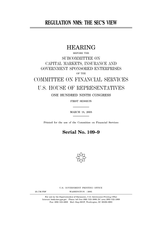 handle is hein.cbhear/cbhearings90347 and id is 1 raw text is: REGULATION NMS: THE SEC'S VIEW
HEARING
BEFORE THE
SUBCOMMITTEE ON
CAPITAL MARKETS, INSURANCE AND
GOVERNMENT SPONSORED ENTERPRISES
OF THE
COMMITTEE ON FINANCIAL SERVICES
U.S. HOUSE OF REPRESENTATIVES
ONE HUNDRED NINTH CONGRESS
FIRST SESSION
MARCH 15, 2005
Printed for the use of the Committee on Financial Services
Serial No. 109-9
U.S. GOVERNMENT PRINTING OFFICE
23-736 PDF            WASHINGTON : 2005
For sale by the Superintendent of Documents, U.S. Government Printing Office
Internet: bookstore.gpo.gov Phone: toll free (866) 512-1800; DC area (202) 512-1800
Fax: (202) 512-2250 Mail: Stop SSOP, Washington, DC 20402-0001


