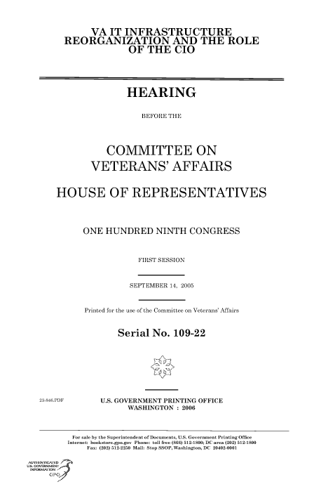 handle is hein.cbhear/cbhearings90359 and id is 1 raw text is: VA IT INFRASTRUCTURE
REORGANIZATION AND THE ROLE
OF THE CIO
HEARING
BEFORE THE
COMMITTEE ON
VETERANS' AFFAIRS
HOUSE OF REPRESENTATIVES
ONE HUNDRED NINTH CONGRESS
FIRST SESSION

SEPTEMBER 14, 2005
Printed for the use of the Committee on Veterans' Affairs
Serial No. 109-22

23-846.PDF

U.S. GOVERNMENT PRINTING OFFICE
WASHINGTON : 2006

For sale by the Superintendent of Documents, U.S. Government Printing Office
Internet: bookstore.gpo.gov Phone: toll free (866) 512-1800; DC area (202) 512-1800
Fax: (202) 512-2250 Mail: Stop SSOP, Washington, DC 20402-0001
Au.HENrICAFED
U~S, GOVERNMENTf
INFORMatIONj)
GP


