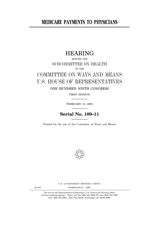 handle is hein.cbhear/cbhearings90372 and id is 1 raw text is: MEDICARE PAYMENTS TO PHYSICIANS

HEARING
BEFORE THE
SUBCOMMITTEE ON HEALTH
OF THE
COMMITTEE ON WAYS AND MEANS
U.S. HOUSE OF REPRESENTATIVES
ONE HUNDRED NINTH CONGRESS
FIRST SESSION
FEBRUARY 10, 2005
Serial No. 109-11
Printed for the use of the Committee on Ways and Means

U.S. GOVERNMENT PRINTING OFFICE
23-919                          WASHINGTON : 2006
For sale by the Superintendent of Documents, U.S. Government Printing Office
Internet: bookstore.gpo.gov Phone: toll free (866) 512-1800; DC area (202) 512-1800
Fax: (202) 512-2250 Mail: Stop SSOP, Washington, DC 20402-0001


