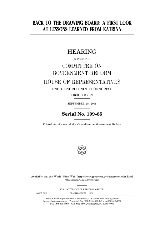 handle is hein.cbhear/cbhearings90402 and id is 1 raw text is: BACK TO THE DRAWING BOARD: A FIRST LOOK
AT LESSONS LEARNED FROM KATRINA
HEARING
BEFORE THE
COMMITTEE ON
GOVERNMENT REFORM
HOUSE OF REPRESENTATIVES
ONE HUNDRED NINTH CONGRESS
FIRST SESSION
SEPTEMBER 15, 2005
Serial No. 109-85
Printed for the use of the Committee on Government Reform
Available via the World Wide Web: http://www.gpoaccess.gov/congress/index.html
http://www.house.gov/reform
U.S. GOVERNMENT PRINTING OFFICE
24-205 PDF             WASHINGTON : 2006
For sale by the Superintendent of Documents, U.S. Government Printing Office
Internet: bookstore.gpo.gov Phone: toll free (866) 512-1800; DC area (202) 512-1800
Fax: (202) 512-2250 Mail: Stop SSOP, Washington, DC 20402-0001


