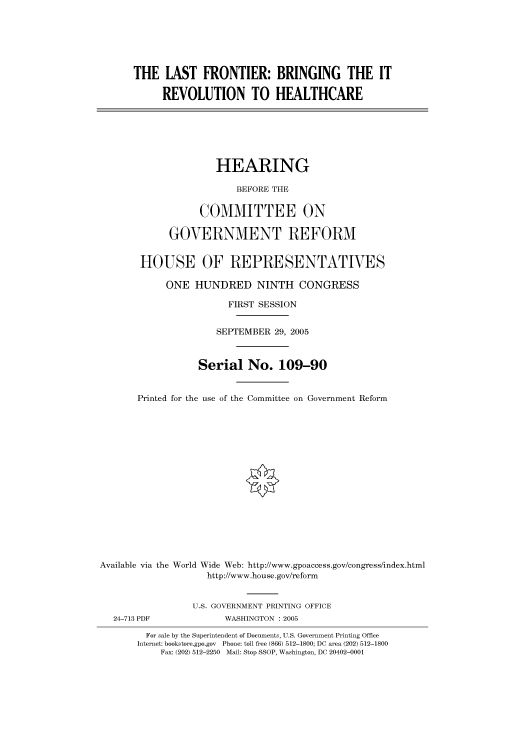 handle is hein.cbhear/cbhearings90454 and id is 1 raw text is: THE LAST FRONTIER: BRINGING THE IT
REVOLUTION TO HEALTHCARE
HEARING
BEFORE THE
COMMITTEE ON
GOVERNMENT REFORM
HOUSE OF REPRESENTATIVES
ONE HUNDRED NINTH CONGRESS
FIRST SESSION
SEPTEMBER 29, 2005
Serial No. 109-90
Printed for the use of the Committee on Government Reform
Available via the World Wide Web: http://www.gpoaccess.gov/congress/index.html
http://www.house.gov/reform
U.S. GOVERNMENT PRINTING OFFICE
24-713 PDF             WASHINGTON : 2005
For sale by the Superintendent of Documents, U.S. Government Printing Office
Internet: bookstore.gpo.gov Phone: toll free (866) 512-1800; DC area (202) 512-1800
Fax: (202) 512-2250 Mail: Stop SSOP, Washington, DC 20402-0001


