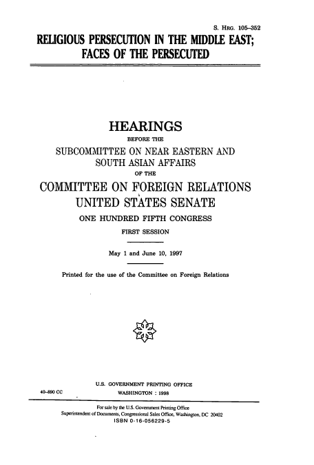 handle is hein.cbhear/cbhearings9049 and id is 1 raw text is: S. HRG. 105-352
RELIGIOUS PERSECUTION IN THE MIDDLE FAST;
FACES OF THE PERSECUTED

HEARINGS
BEFORE THE
SUBCOMMITTEE ON NEAR EASTERN AND
SOUTH ASIAN AFFAIRS
OF THE
COMMITTEE ON FOREIGN RELATIONS
UNITED STATES SENATE

ONE HUNDRED FIFTH CONGRESS
FIRST SESSION
May 1 and June 10, 1997
Printed for the use of the Committee on Foreign Relations

4(-890 CC

U.S. GOVERNMENT PRINTING OFFICE
WASHINGTON : 1998

For sale by the U.S. Government Printing Office
Superintendent of Documents, Congressional Sales Office, Washington, DC 20402
ISBN 0-16-056229-5


