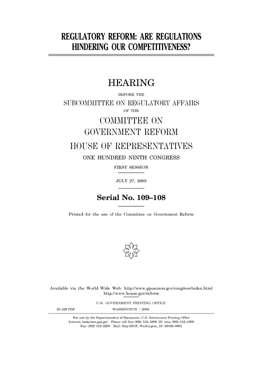 handle is hein.cbhear/cbhearings90498 and id is 1 raw text is: REGULATORY REFORM: ARE REGULATIONS
HINDERING OUR COMPETITIVENESS?
HEARING
BEFORE THE
SUBCOMMITTEE ON REGULATORY AFFAIRS
OF THE
COMMITTEE ON
GOVERNMENT REFORM
HOUSE OF REPRESENTATIVES
ONE HUNDRED NINTH CONGRESS
FIRST SESSION
JULY 27, 2005
Serial No. 109-108
Printed for the use of the Committee on Government Reform
Available via the World Wide Web: http://www.gpoaccess.gov/congress/index.html
http://www.house.gov/reform
U.S. GOVERNMENT PRINTING OFFICE
25-529 PDF            WASHINGTON : 2006
For sale by the Superintendent of Documents, U.S. Government Printing Office
Internet: bookstore.gpo.gov Phone: toll free (866) 512-1800; DC area (202) 512-1800
Fax: (202) 512-2250 Mail: Stop SSOP, Washington, DC 20402-0001


