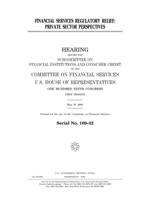 handle is hein.cbhear/cbhearings90513 and id is 1 raw text is: FINANCIAL SERVICES REGULATORY RELIEF:
PRIVATE SECTOR PERSPECTIVES

HEARING
BEFORE THE
SUBCOMMITTEE ON
FINANCIAL INSTITUTIONS AND CONSUMER CREDIT
OF THE
COMMITTEE ON FINANCIAL SERVICES
U.S. HOUSE OF REPRESENTATIVES
ONE HUNDRED NINTH CONGRESS
FIRST SESSION

May 19, 2005

Printed for the use of the Committee on Financial Services
Serial No. 109-32

U.S. GOVERNMENT PRINTING OFFICE
WASHINGTON : 2005

For sale by the Superintendent of Documents, U.S. Government Printing Office
Internet: bookstore.gpo.gov Phone: toll free (866) 512-1800; DC area (202) 512-1800
Fax: (202) 512-2250 Mail: Stop SSOP, Washington, DC 20402-0001

25-779 PDF


