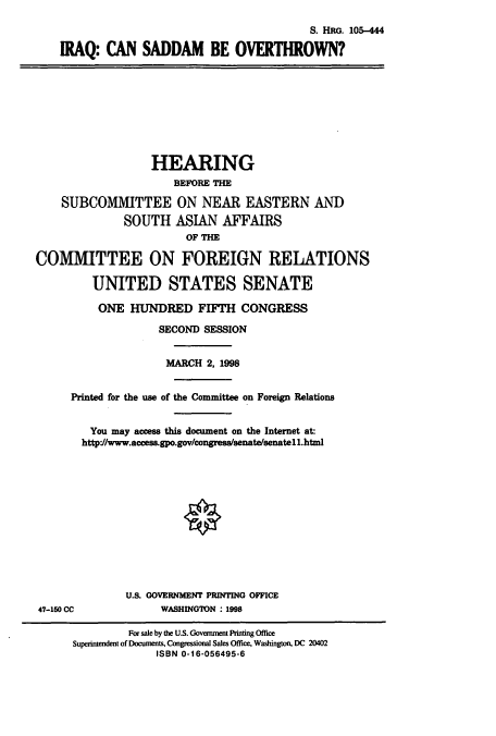 handle is hein.cbhear/cbhearings9052 and id is 1 raw text is: S. HRG. 105-444
IRAQ: CAN SADDAM BE OVERTHROWN?
HEARING
BEFORE THE
SUBCOMMITTEE ON NEAR EASTERN AND
SOUTH ASIAN AFFAIRS
COMMITTEE ON FOREIGN RELATIONS
UNITED STATES SENATE
ONE HUNDRED FIFTH CONGRESS
SECOND SESSION
MARCH 2, 1998
Printed for the use of the Committee on Foreign Relations
You may access this document on the Internet at:
http*//www.access.gpo.gov/congress/senate/senatell.html
U.S. GOVERNMENT PRINTING OFFICE
47-150 CC              WASHINGON : 1998
For sale by the US. Goverment Printing Office
Superintendent of Documents, Congressional Sales Office, Washington, DC 20402
ISBN 0-16-056495-6


