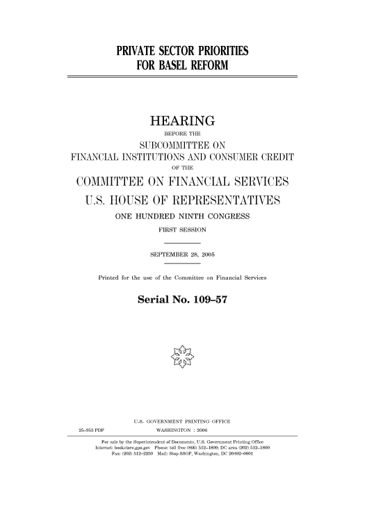 handle is hein.cbhear/cbhearings90538 and id is 1 raw text is: PRIVATE SECTOR PRIORITIES
FOR BASEL REFORM

HEARING
BEFORE THE
SUBCOMMITTEE ON
FINANCIAL INSTITUTIONS AND CONSUMER CREDIT
OF THE
COMMITTEE ON FINANCIAL SERVICES
U.S. HOUSE OF REPRESENTATIVES
ONE HUNDRED NINTH CONGRESS
FIRST SESSION
SEPTEMBER 28, 2005
Printed for the use of the Committee on Financial Services
Serial No. 109-57

25-953 PDF

U.S. GOVERNMENT PRINTING OFFICE
WASHINGTON : 2006

For sale by the Superintendent of Documents, U.S. Government Printing Office
Internet: bookstore.gpo.gov Phone: toll free (866) 512-1800; DC area (202) 512-1800
Fax: (202) 512-2250 Mail: Stop SSOP, Washington, DC 20402-0001


