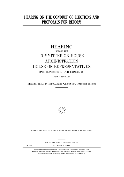 handle is hein.cbhear/cbhearings90558 and id is 1 raw text is: HEARING ON THE CONDUCT OF ELECTIONS AND
PROPOSALS FOR REFORM

HEARING
BEFORE THE
COMMITTEE ON HOUSE
ADMINISTRATION
HOUSE OF REPRESENTATIVES
ONE HUNDRED NINTH CONGRESS
FIRST SESSION
HEARING HELD IN MILWAUKEE, WISCONSIN, OCTOBER 24, 2005
Printed for the Use of the Committee on House Administration
U.S. GOVERNMENT PRINTING OFFICE
26-272                 WASHINGTON : 2006
For sale by the Superintendent of Documents, U.S. Government Printing Office
Internet: bookstore.gpo.gov Phone: toll free (866) 512-1800; DC area (202) 512-1800
Fax: (202) 512-2250 Mail: Stop SSOP, Washington, DC 20402-0001


