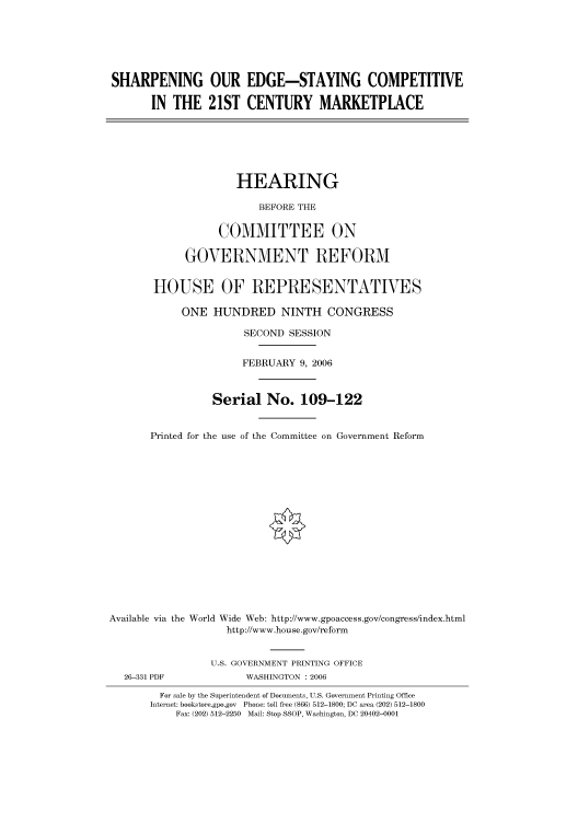 handle is hein.cbhear/cbhearings90566 and id is 1 raw text is: SHARPENING OUR EDGE-STAYING COMPETITIVE
IN THE 21ST CENTURY MARKETPLACE
HEARING
BEFORE THE
COMMITTEE ON
GOVERNMENT REFORM
HOUSE OF REPRESENTATIVES
ONE HUNDRED NINTH CONGRESS
SECOND SESSION
FEBRUARY 9, 2006
Serial No. 109-122
Printed for the use of the Committee on Government Reform
Available via the World Wide Web: http://www.gpoaccess.gov/congress/index.html
http://www.house.gov/reform
U.S. GOVERNMENT PRINTING OFFICE
26-331 PDF             WASHINGTON : 2006
For sale by the Superintendent of Documents, U.S. Government Printing Office
Internet: bookstore.gpo.gov Phone: toll free (866) 512-1800; DC area (202) 512-1800
Fax: (202) 512-2250 Mail: Stop SSOP, Washington, DC 20402-0001


