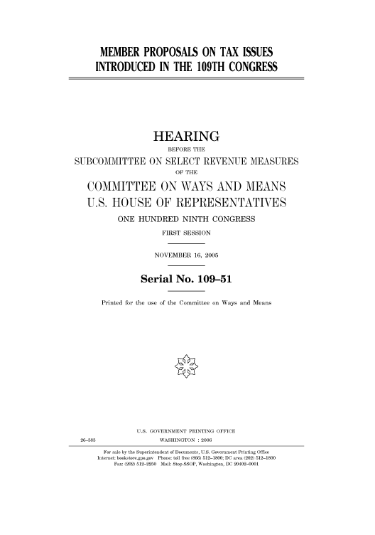 handle is hein.cbhear/cbhearings90580 and id is 1 raw text is: MEMBER PROPOSALS ON TAX ISSUES
INTRODUCED IN THE 109TH CONGRESS

HEARING
BEFORE THE
SUBCOMMITTEE ON SELECT REVENUE MEASURES
OF THE
COMMITTEE ON WAYS AND MEANS
U.S. HOUSE OF REPRESENTATIVES
ONE HUNDRED NINTH CONGRESS
FIRST SESSION
NOVEMBER 16, 2005
Serial No. 109-51
Printed for the use of the Committee on Ways and Means
U.S. GOVERNMENT PRINTING OFFICE
26-383                 WASHINGTON : 2006
For sale by the Superintendent of Documents, U.S. Government Printing Office
Internet: bookstore.gpo.gov  Phone: toll free (866) 512-1800; DC area (202) 512-1800
Fax: (202) 512-2250  Mail: Stop SSOP, Washington, DC 20402-0001


