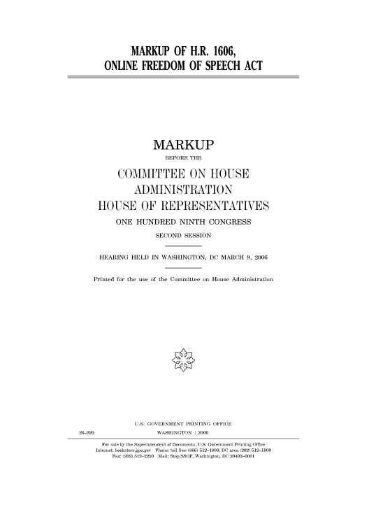 handle is hein.cbhear/cbhearings90646 and id is 1 raw text is: MARKUP OF H.R. 1606,
ONLINE FREEDOM OF SPEECH ACT

MARKUP
BEFORE THE
COMMITTEE ON HOUSE
ADMINISTRATION
HOUSE OF REPRESENTATIVES
ONE HUNDRED NINTH CONGRESS
SECOND SESSION
HEARING HELD IN WASHINGTON, DC MARCH 9, 2006
Printed for the use of the Committee on House Administration

U.S. GOVERNMENT PRINTING OFFICE
26-920                          WASHINGTON : 2006
For sale by the Superintendent of Documents, U.S. Government Printing Office
Internet: bookstore.gpo.gov Phone: toll free (866) 512-1800; DC area (202) 512-1800
Fax: (202) 512-2250 Mail: Stop SSOP, Washington, DC 20402-0001


