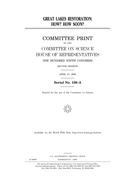 handle is hein.cbhear/cbhearings90667 and id is 1 raw text is: GREAT LAKES RESTORATION:
HOW? HOW SOON?

COMMITTEE PRINT
BY THE
COMMITTEE ON SCIENCE
HOUSE OF REPRESENTATIVES
ONE HUNDRED NINTH CONGRESS
SECOND SESSION
APRIL 21, 2006
Serial No. 109-A
Printed for the use of the Committee on Science
Available via the World Wide Web: http://www.house.gov/science

U.S. GOVERNMENT PRINTING OFFICE
27-093PS                        WASHINGTON : 2006
For sale by the Superintendent of Documents, U.S. Government Printing Office
Internet: bookstore.gpo.gov Phone: toll free (866) 512-1800; DC area (202) 512-1800
Fax: (202) 512-2250 Mail: Stop SSOP, Washington, DC 20402-0001


