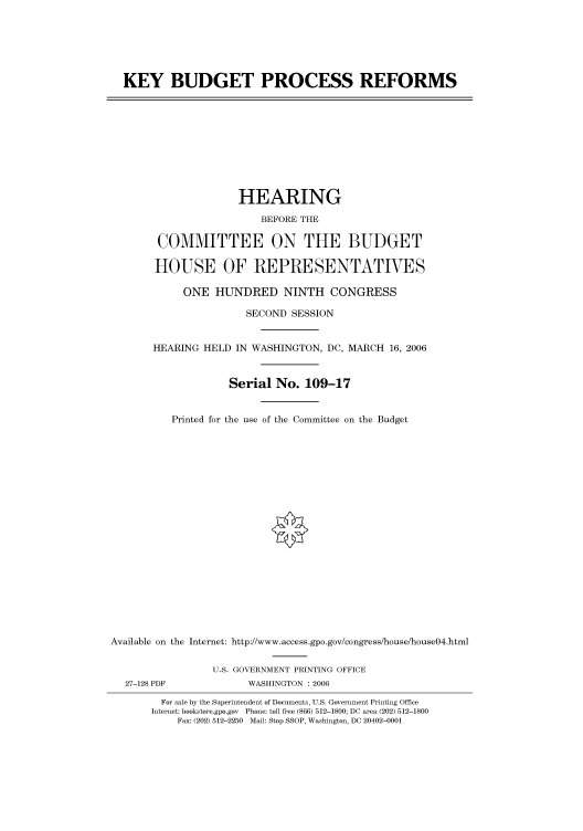 handle is hein.cbhear/cbhearings90669 and id is 1 raw text is: KEY BUDGET PROCESS REFORMS

HEARING
BEFORE THE
COMMITTEE ON THE BUDGET
HOUSE OF REPRESENTATIVES
ONE HUNDRED NINTH CONGRESS
SECOND SESSION
HEARING HELD IN WASHINGTON, DC, MARCH 16, 2006
Serial No. 109-17
Printed for the use of the Committee on the Budget
Available on the Internet: http://www.access.gpo.gov/congress/house/house04.html
U.S. GOVERNMENT PRINTING OFFICE
27-128 PDF              WASHINGTON : 2006
For sale by the Superintendent of Documents, U.S. Government Printing Office
Internet: bookstore.gpo.gov Phone: toll free (866) 512-1800; DC area (202) 512-1800
Fax: (202) 512-2250 Mail: Stop SSOP, Washington, DC 20402-0001


