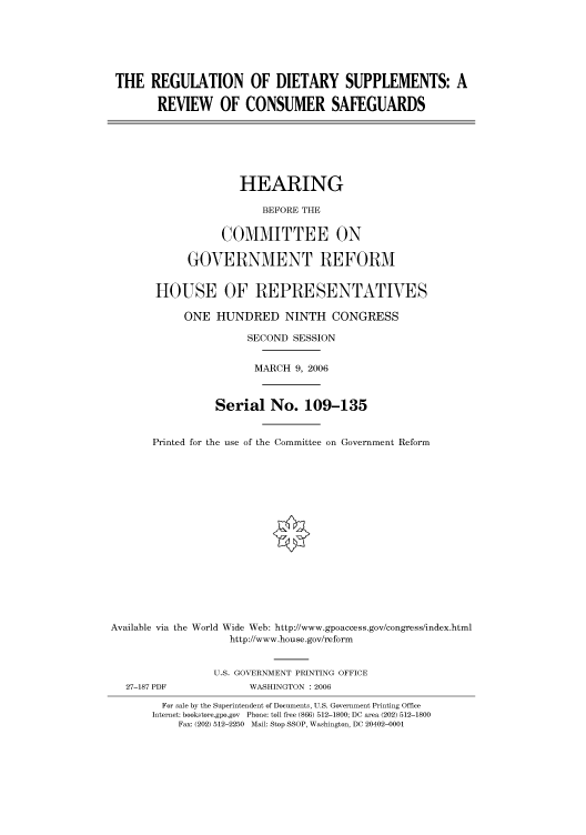 handle is hein.cbhear/cbhearings90672 and id is 1 raw text is: THE REGULATION OF DIETARY SUPPLEMENTS: A
REVIEW OF CONSUMER SAFEGUARDS
HEARING
BEFORE THE
COMMITTEE ON
GOVERNMENT REFORM
HOUSE OF REPRESENTATIVES
ONE HUNDRED NINTH CONGRESS
SECOND SESSION
MARCH 9, 2006
Serial No. 109-135
Printed for the use of the Committee on Government Reform
Available via the World Wide Web: http://www.gpoaccess.gov/congress/index.html
http://www.house.gov/reform
U.S. GOVERNMENT PRINTING OFFICE
27-187 PDF             WASHINGTON : 2006
For sale by the Superintendent of Documents, U.S. Government Printing Office
Internet: bookstore.gpo.gov Phone: toll free (866) 512-1800; DC area (202) 512-1800
Fax: (202) 512-2250 Mail: Stop SSOP, Washington, DC 20402-0001


