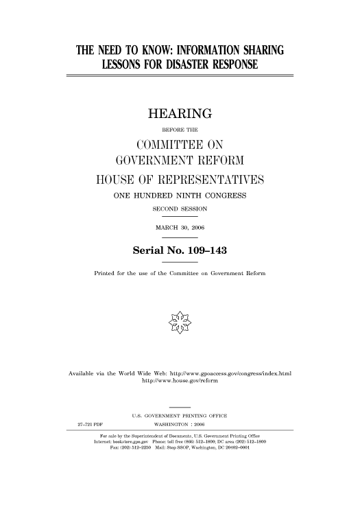 handle is hein.cbhear/cbhearings90722 and id is 1 raw text is: THE NEED TO KNOW: INFORMATION SHARING
LESSONS FOR DISASTER RESPONSE
HEARING
BEFORE THE
COMMITTEE ON
GOVERNMENT REFORM
HOUSE OF REPRESENTATIVES
ONE HUNDRED NINTH CONGRESS
SECOND SESSION
MARCH 30, 2006
Serial No. 109-143
Printed for the use of the Committee on Government Reform
Available via the World Wide Web: http://www.gpoaccess.gov/congress/index.html
http://www.house.gov/reform
U.S. GOVERNMENT PRINTING OFFICE
27-721 PDF             WASHINGTON : 2006
For sale by the Superintendent of Documents, U.S. Government Printing Office
Internet: bookstore.gpo.gov Phone: toll free (866) 512-1800; DC area (202) 512-1800
Fax: (202) 512-2250 Mail: Stop SSOP, Washington, DC 20402-0001



