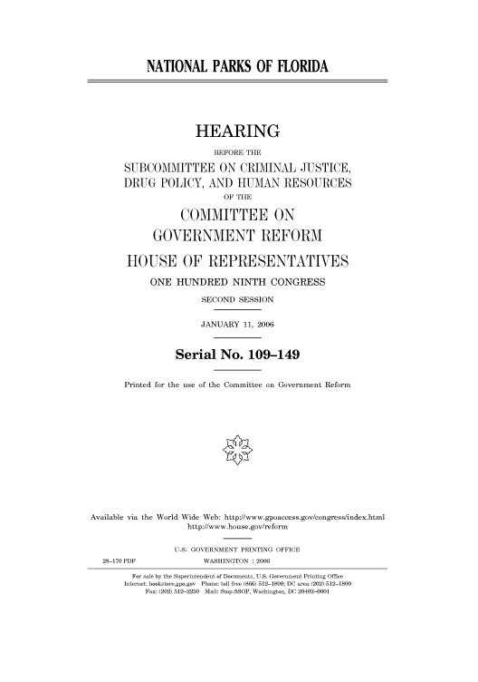 handle is hein.cbhear/cbhearings90767 and id is 1 raw text is: NATIONAL PARKS OF FLORIDA
HEARING
BEFORE THE
SUBCOMMITTEE ON CRIMINAL JUSTICE,
DRUG POLICY, AND HUMAN RESOURCES
OF THE
COMMITTEE ON
GOVERNMENT REFORM
HOUSE OF REPRESENTATIVES
ONE HUNDRED NINTH CONGRESS
SECOND SESSION
JANUARY 11, 2006
Serial No. 109-149
Printed for the use of the Committee on Government Reform
Available via the World Wide Web: http://www.gpoaccess.gov/congress/index.html
http://www.house.gov/reform
U.S. GOVERNMENT PRINTING OFFICE
28-170 PDF             WASHINGTON : 2006
For sale by the Superintendent of Documents, U.S. Government Printing Office
Internet: bookstore.gpo.gov Phone: toll free (866) 512-1800; DC area (202) 512-1800
Fax: (202) 512-2250 Mail: Stop SSOP, Washington, DC 20402-0001


