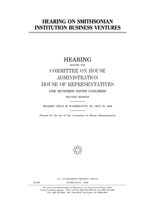 handle is hein.cbhear/cbhearings90808 and id is 1 raw text is: HEARING ON SMITHSONIAN
INSTITUTION BUSINESS VENTURES

HEARING
BEFORE THE
COMMITTEE ON HOUSE
ADMINISTRATION
HOUSE OF REPRESENTATIVES
ONE HUNDRED NINTH CONGRESS
SECOND SESSION
HEARING HELD IN WASHINGTON, DC, MAY 25, 2006
Printed for the use of the Committee on House Administration

U.S. GOVERNMENT PRINTING OFFICE
28-299                          WASHINGTON : 2006
For sale by the Superintendent of Documents, U.S. Government Printing Office
Internet: bookstore.gpo.gov Phone: toll free (866) 512-1800; DC area (202) 512-1800
Fax: (202) 512-2250 Mail: Stop SSOP, Washington, DC 20402-0001


