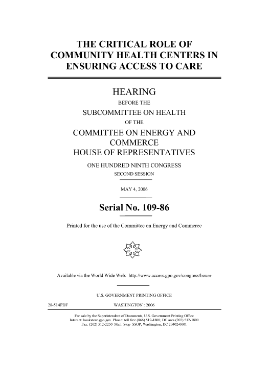 handle is hein.cbhear/cbhearings90829 and id is 1 raw text is: THE CRITICAL ROLE OF
COMMUNITY HEALTH CENTERS IN
ENSURING ACCESS TO CARE
HEARING
BEFORE THE
SUBCOMMITTEE ON HEALTH
OF THE
COMMITTEE ON ENERGY AND
COMMERCE
HOUSE OF REPRESENTATIVES
ONE HUNDRED NINTH CONGRESS
SECOND SESSION
MAY 4, 2006
Serial No. 109-86
Printed for the use of the Committee on Energy and Commerce
Available via the World Wide Web: http://www.access.gpo.gov/congress/house
U.S. GOVERNMENT PRINTING OFFICE
28-514PDF         WASHINGTON : 2006

For sale by the Superintendent of Documents, U.S. Government Printing Office
Internet: bookstore.gpo.gov Phone: toll free (866) 512-1800; DC area (202) 512-1800
Fax: (202) 512-2250 Mail: Stop SSOP, Washington, DC 20402-0001


