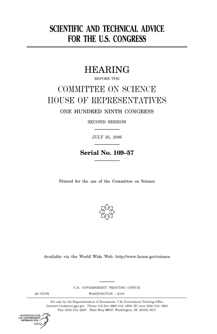 handle is hein.cbhear/cbhearings90856 and id is 1 raw text is: SCIENTIFIC AND TECHNICAL ADVICE
FOR THE U.S. CONGRESS
HEARING
BEFORE THE
COMMITTEE ON SCIENCE
HOUSE OF REPRESENTATIVES
ONE HUNDRED NINTH CONGRESS
SECOND SESSION
JULY 25, 2006
Serial No. 109-57
Printed for the use of the Committee on Science
Available via the World Wide Web: http://www.house.gov/science
U.S. GOVERNMENT PRINTING OFFICE
28 757PS                 WASHINGTON : 2006
For sale by the Superintendent of Documents, U.S. Government Printing Office
Internet: bookstore.gpo.gov Phone: toll free (866) 512 1800; DC area (202) 512 1800
Fax: (202) 512 2250 Mail: Stop SSOP, Washington, DC 20402 0001
AUTHENrICAFE
U.S. GOVERNMENTf
INFORMAtION


