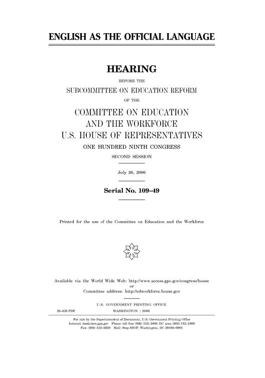 handle is hein.cbhear/cbhearings90864 and id is 1 raw text is: ENGLISH AS THE OFFICIAL LANGUAGE

HEARING
BEFORE THE
SUBCOMMITTEE ON EDUCATION REFORM
OF THE
COMMITTEE ON EDUCATION
AND THE WORKFORCE
U.S. HOUSE OF REPRESENTATIVES
ONE HUNDRED NINTH CONGRESS
SECOND SESSION
July 26, 2006
Serial No. 109-49
Printed for the use of the Committee on Education and the Workforce
Available via the World Wide Web: http://www.access.gpo.gov/congress/house
or
Committee address: http://edworkforce.house.gov
U.S. GOVERNMENT PRINTING OFFICE
28-838 PDF              WASHINGTON : 2006
For sale by the Superintendent of Documents, U.S. Government Printing Office
Internet: bookstore.gpo.gov Phone: toll free (866) 512-1800; DC area (202) 512-1800
Fax: (202) 512-2250 Mail: Stop SSOP, Washington, DC 20402-0001


