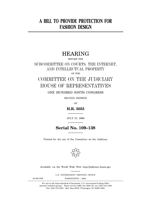 handle is hein.cbhear/cbhearings90869 and id is 1 raw text is: A BILL TO PROVIDE PROTECTION FOR
FASHION DESIGN
HEARING
BEFORE THE
SUBCOMMITTEE ON COURTS, THE INTERNET,
AND INTELLECTUAL PROPERTY
OF THE
COMMITTEE ON THE JUDICIARY
HOUSE OF REPRESENTATVES
ONE HUNDRED NINTH CONGRESS
SECOND SESSION
ON
H.R. 5055
JULY 27, 2006
Serial No. 109-138
Printed for the use of the Committee on the Judiciary
Available via the World Wide Web: http://judiciary.house.gov
U.S. GOVERNMENT PRINTING OFFICE
28-908 PDF             WASHINGTON : 2006
For sale by the Superintendent of Documents, U.S. Government Printing Office
Internet: bookstore.gpo.gov Phone: toll free (866) 512-1800; DC area (202) 512-1800
Fax: (202) 512-2250 Mail: Stop SSOP, Washington, DC 20402-0001


