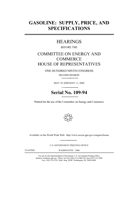 handle is hein.cbhear/cbhearings90887 and id is 1 raw text is: GASOLINE: SUPPLY, PRICE, AND
SPECIFICATIONS
HEARINGS
BEFORE THE
COMMITTEE ON ENERGY AND
COMMERCE
HOUSE OF REPRESENTATIVES
ONE HUNDRED NINTH CONGRESS
SECOND SESSION
MAY 10 AND MAY 11, 2006
Serial No. 109-94
Printed for the use of the Committee on Energy and Commerce
Available via the World Wide Web: http://www.access.gpo.gov/congress/house
U.S. GOVERNMENT PRINTING OFFICE
29-387PDF               WASHINGTON: 2006
For sale by the Superintendent of Documents, U.S. Government Printing Office
Internet: bookstore.gpo.gov Phone: toll free (866) 512-1800; DC area (202) 512-1800
Fax: (202) 512-2250 Mail: Stop SSOP, Washington, DC 20402-0001


