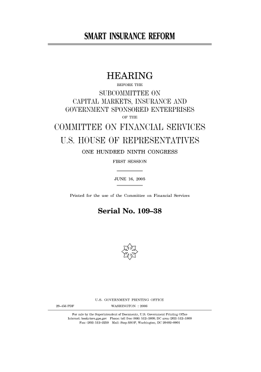 handle is hein.cbhear/cbhearings90894 and id is 1 raw text is: SMART INSURANCE REFORM
HEARING
BEFORE THE
SUBCOMMITTEE ON
CAPITAL MARKETS, INSURANCE AND
GOVERNMENT SPONSORED ENTERPRISES
OF THE
COMMITTEE ON FINANCIAL SERVICES
U.S. HOUSE OF REPRESENTATIVES
ONE HUNDRED NINTH CONGRESS
FIRST SESSION
JUNE 16, 2005
Printed for the use of the Committee on Financial Services
Serial No. 109-38
U.S. GOVERNMENT PRINTING OFFICE
29-456 PDF            WASHINGTON : 2006
For sale by the Superintendent of Documents, U.S. Government Printing Office
Internet: bookstore.gpo.gov Phone: toll free (866) 512-1800; DC area (202) 512-1800
Fax: (202) 512-2250 Mail: Stop SSOP, Washington, DC 20402-0001


