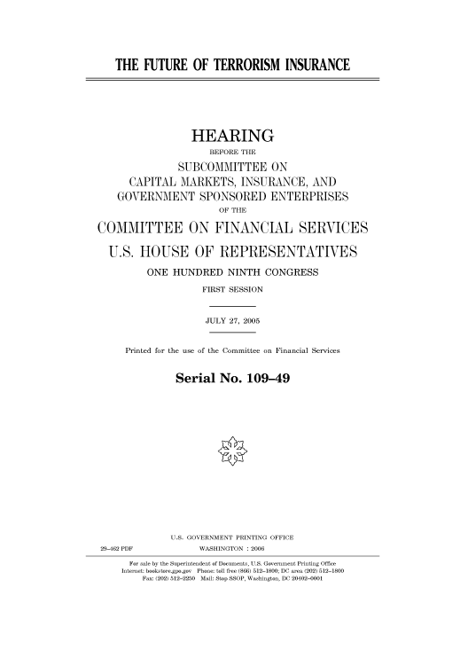 handle is hein.cbhear/cbhearings90900 and id is 1 raw text is: THE FUTURE OF TERRORISM INSURANCE
HEARING
BEFORE THE
SUBCOMMITTEE ON
CAPITAL MARKETS, INSURANCE, AND
GOVERNMENT SPONSORED ENTERPRISES
OF THE
COMMITTEE ON FINANCIAL SERVICES
U.S. HOUSE OF REPRESENTATIVES
ONE HUNDRED NINTH CONGRESS
FIRST SESSION
JULY 27, 2005
Printed for the use of the Committee on Financial Services
Serial No. 109-49
U.S. GOVERNMENT PRINTING OFFICE
29-462 PDF            WASHINGTON : 2006
For sale by the Superintendent of Documents, U.S. Government Printing Office
Internet: bookstore.gpo.gov Phone: toll free (866) 512-1800; DC area (202) 512-1800
Fax: (202) 512-2250 Mail: Stop SSOP, Washington, DC 20402-0001


