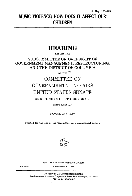 handle is hein.cbhear/cbhearings9091 and id is 1 raw text is: S. Hrg. 105-395
MUSIC VIOLENCE: HOW DOES IT AFFECT OUR
CHILDREN

HEARING
BEFORE THE
SUBCOMMITTEE ON OVERSIGHT OF
GOVERNMENT MANAGEMENT, RESTRUCTURING,
AND THE DISTRICT OF COLUMBIA
OF THE
COMMITTEE ON
GOVERNMENTAL AFFAIRS
UNITED STATES SENATE
ONE HUNDRED FIFTH CONGRESS
FIRST SESSION
NOVEMBER 6, 1997
Printed for the use of the Committee on Governmental Affairs
U.S. GOVERNMENT PRINTING OFFICE
45-594 cc             WASHINGTON : 1998
For sale by the U.S. Government Printing Office
Superintendent of Documents, Congressional Sales Office, Washington, DC 20402
ISBN 0-16-056324-0


