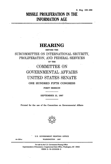 handle is hein.cbhear/cbhearings9093 and id is 1 raw text is: S. Hrg. 105-268
MISSILE PROLIFERATION IN THE
INFORMATION AGE

HEARING
BEFORE THE
SUBCOMMITTEE.ON INTERNATIONAL SECURITY,
PROLIFERATION, AND FEDERAL SERVICES
OF THE
COMMITTEE ON
GOVERNMENTAL AFFAIRS
UNITED STATES SENATE
ONE HUNDRED FIFTH CONGRESS
FIRST SESSION
SEPTEMBER 22, 1997
Printed for the use of the Committee on Governmental Affairs

U.S. GOVERNMENT PRINTING OFFICE
WASHINGTON : 1997

44-228ce

For sale by the U.S. Government Printing Office
Superintendent of Documents, Congressional Sales Office, Washington, DC 20402
ISBN 0-16-055938-3


