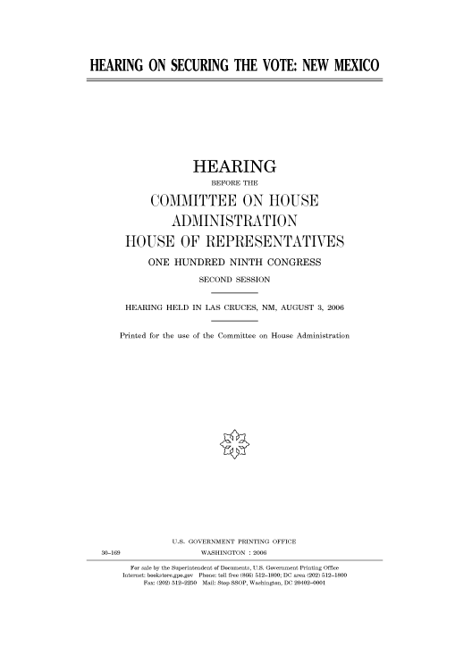 handle is hein.cbhear/cbhearings90968 and id is 1 raw text is: HEARING ON SECURING THE VOTE: NEW MEXICO

HEARING
BEFORE THE
COMMITTEE ON HOUSE
ADMINISTRATION
HOUSE OF REPRESENTATIVES
ONE HUNDRED NINTH CONGRESS
SECOND SESSION
HEARING HELD IN LAS CRUCES, NM, AUGUST 3, 2006
Printed for the use of the Committee on House Administration

U.S. GOVERNMENT PRINTING OFFICE
WASHINGTON : 2006

30-169

For sale by the Superintendent of Documents, U.S. Government Printing Office
Internet: bookstore.gpo.gov Phone: toll free (866) 512-1800; DC area (202) 512-1800
Fax: (202) 512-2250 Mail: Stop SSOP, Washington, DC 20402-0001


