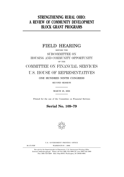 handle is hein.cbhear/cbhearings90971 and id is 1 raw text is: STRENGTHENING RURAL OHIO:
A REVIEW OF COMMUNITY DEVELOPMENT
BLOCK GRANT PROGRAMS

FIELD HEARING
BEFORE THE
SUBCOMMITTEE ON
HOUSING AND COMMUNITY OPPORTUNITY
OF THE
COMMITTEE ON FINANCIAL SERVICES
U.S. HOUSE OF REPRESENTATIVES
ONE HUNDRED NINTH CONGRESS
SECOND SESSION
MARCH 25, 2006
Printed for the use of the Committee on Financial Services
Serial No. 109-79
U.S. GOVERNMENT PRINTING OFFICE
30-175 PDF           WASHINGTON : 2006
For sale by the Superintendent of Documents, U.S. Government Printing Office
Internet: bookstore.gpo.gov  Phone: toll free (866) 512-1800; DC area (202) 512-1800
Fax: (202) 512-2250  Mail: Stop SSOP, Washington, DC 20402-0001


