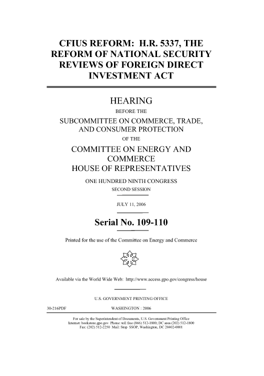 handle is hein.cbhear/cbhearings90976 and id is 1 raw text is: CFIUS REFORM: H.R. 5337, THE
REFORM OF NATIONAL SECURITY
REVIEWS OF FOREIGN DIRECT
INVESTMENT ACT
HEARING
BEFORE THE
SUBCOMMITTEE ON COMMERCE, TRADE,
AND CONSUMER PROTECTION
OF THE
COMMITTEE ON ENERGY AND
COMMERCE
HOUSE OF REPRESENTATIVES
ONE HUNDRED NINTH CONGRESS
SECOND SESSION
JULY 11, 2006
Serial No. 109-110
Printed for the use of the Committee on Energy and Commerce
Available via the World Wide Web: http://www.access.gpo.gov/congress/house
U.S. GOVERNMENT PRINTING OFFICE
30-216PDF        WASHINGTON: 2006

For sale by the Superintendent of Documents, U.S. Government Printing Office
Internet: bookstore.gpo.gov Phone: toll free (866) 512-1800; DC area (202) 512-1800
Fax: (202) 512-2250 Mail: Stop SSOP, Washington, DC 20402-0001


