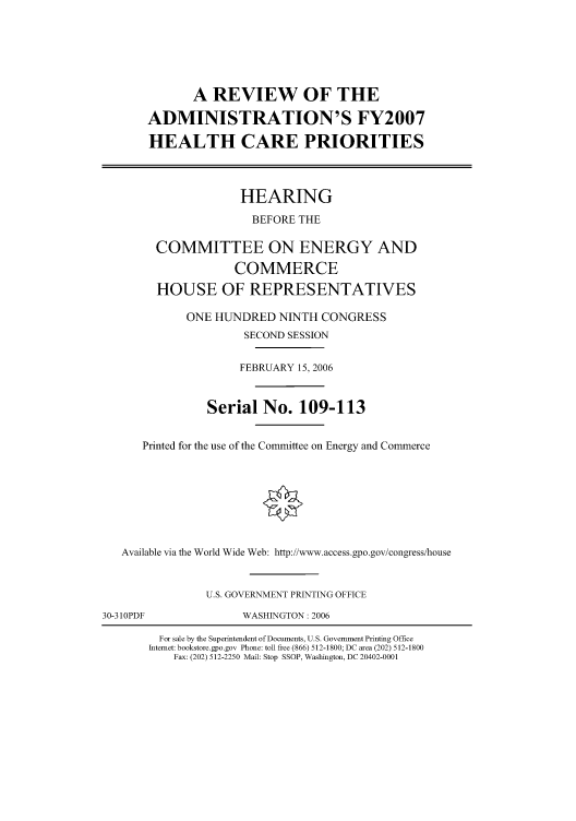 handle is hein.cbhear/cbhearings90984 and id is 1 raw text is: A REVIEW OF THE
ADMINISTRATION'S FY2007
HEALTH CARE PRIORITIES

HEARING
BEFORE THE
COMMITTEE ON ENERGY AND
COMMERCE
HOUSE OF REPRESENTATIVES
ONE HUNDRED NINTH CONGRESS
SECOND SESSION
FEBRUARY 15, 2006
Serial No. 109-113
Printed for the use of the Committee on Energy and Commerce
Available via the World Wide Web: http://www.access.gpo.gov/congress/house
U.S. GOVERNMENT PRINTING OFFICE

30-310PDF

WASHINGTON: 2006

For sale by the Superintendent of Documents, U.S. Government Printing Office
Internet: bookstore.gpo.gov Phone: toll free (866) 512-1800; DC area (202) 512-1800
Fax: (202) 512-2250 Mail: Stop SSOP, Washington, DC 20402-0001


