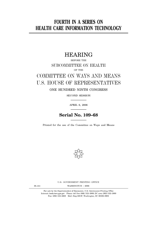 handle is hein.cbhear/cbhearings91018 and id is 1 raw text is: FOURTH IN A SERIES ON
HEALTH CARE INFORMATION TECHNOLOGY
HEARING
BEFORE THE
SUBCOMMITTEE ON HEALTH
OF THE
COMMITTEE ON WAYS AND MEANS
U.S. HOUSE OF REPRESENTATIVES
ONE HUNDRED NINTH CONGRESS
SECOND SESSION
APRIL 6, 2006
Serial No. 109-68
Printed for the use of the Committee on Ways and Means
U.S. GOVERNMENT PRINTING OFFICE
30-444                WASHINGTON : 2006
For sale by the Superintendent of Documents, U.S. Government Printing Office
Internet: bookstore.gpo.gov  Phone: toll free (866) 512-1800; DC area (202) 512-1800
Fax: (202) 512-2250  Mail: Stop SSOP, Washington, DC 20402-0001


