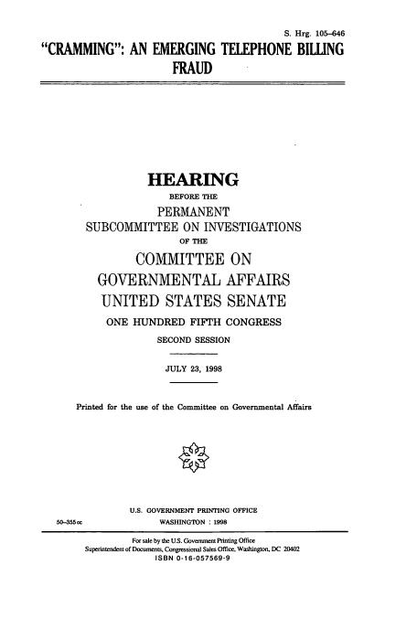 handle is hein.cbhear/cbhearings9102 and id is 1 raw text is: S. Hrg. 105-646
CRAMMING: AN EMERGING TELEPHONE BIWNG
FRAUD
HEARING
BEFORE THE
PERMANENT
SUBCOMMITTEE ON INVESTIGATIONS
OF THE
COMMITTEE ON
GOVERNMENTAL AFFAIRS
UNITED STATES SENATE
ONE HUNDRED FIFTH CONGRESS
SECOND SESSION
JULY 23, 1998
Printed for the use of the Committee on Governmental Affairs
U.S. GOVERNMENT PRINTING OFFICE
50-355cc              WASHINGTON : 1998
For sale by the U.S. Government Printing Office
Superintendent of Documents, Congressional Sales Office, Washington, DC 20402
ISBN 0-16-057569-9


