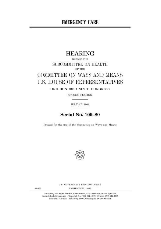 handle is hein.cbhear/cbhearings91027 and id is 1 raw text is: EMERGENCY CARE

HEARING
BEFORE THE
SUBCOMMITTEE ON HEALTH
OF THE
COMMITTEE ON WAYS AND MEANS
U.S. HOUSE OF REPRESENTATIVES
ONE HUNDRED NINTH CONGRESS
SECOND SESSION
JULY 27, 2006
Serial No. 109-80
Printed for the use of the Committee on Ways and Means

U.S. GOVERNMENT PRINTING OFFICE
30-453                          WASHINGTON : 2006
For sale by the Superintendent of Documents, U.S. Government Printing Office
Internet: bookstore.gpo.gov Phone: toll free (866) 512-1800; DC area (202) 512-1800
Fax: (202) 512-2250 Mail: Stop SSOP, Washington, DC 20402-0001


