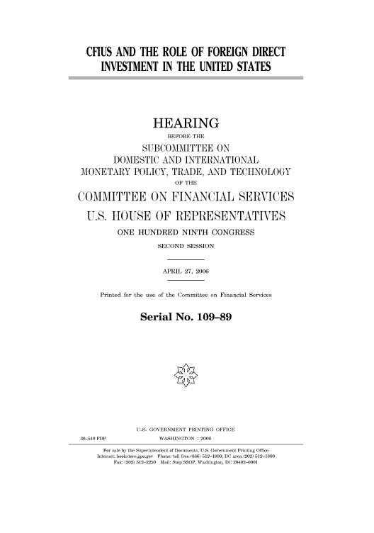 handle is hein.cbhear/cbhearings91043 and id is 1 raw text is: CFIUS AND THE ROLE OF FOREIGN DIRECT
INVESTMENT IN THE UNITED STATES

HEARING
BEFORE THE
SUBCOMMITTEE ON
DOMESTIC AND INTERNATIONAL
MONETARY POLICY, TRADE, AND TECHNOLOGY
OF THE
COMMITTEE ON FINANCIAL SERVICES
U.S. HOUSE OF REPRESENTATIVES
ONE HUNDRED NINTH CONGRESS
SECOND SESSION
APRIL 27, 2006
Printed for the use of the Committee on Financial Services
Serial No. 109-89

30-540 PDF

U.S. GOVERNMENT PRINTING OFFICE
WASHINGTON : 2006

For sale by the Superintendent of Documents, U.S. Government Printing Office
Internet: bookstore.gpo.gov Phone: toll free (866) 512-1800; DC area (202) 512-1800
Fax: (202) 512-2250 Mail: Stop SSOP, Washington, DC 20402-0001


