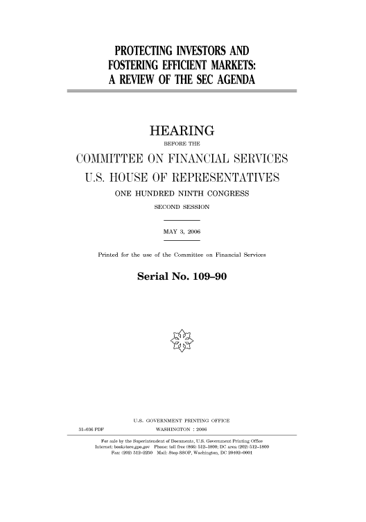 handle is hein.cbhear/cbhearings91098 and id is 1 raw text is: PROTECTING INVESTORS AND
FOSTERING EFFICIENT MARKETS:
A REVIEW OF THE SEC AGENDA

HEARING
BEFORE THE
COMMITTEE ON FINANCIAL SERVICES
U.S. HOUSE OF REPRESENTATIVES
ONE HUNDRED NINTH CONGRESS
SECOND SESSION
MAY 3, 2006
Printed for the use of the Committee on Financial Services
Serial No. 109-90
U.S. GOVERNMENT PRINTING OFFICE
31-036 PDF             WASHINGTON : 2006
For sale by the Superintendent of Documents, U.S. Government Printing Office
Internet: bookstore.gpo.gov  Phone: toll free (866) 512-1800; DC area (202) 512-1800
Fax: (202) 512-2250  Mail: Stop SSOP, Washington, DC 20402-0001


